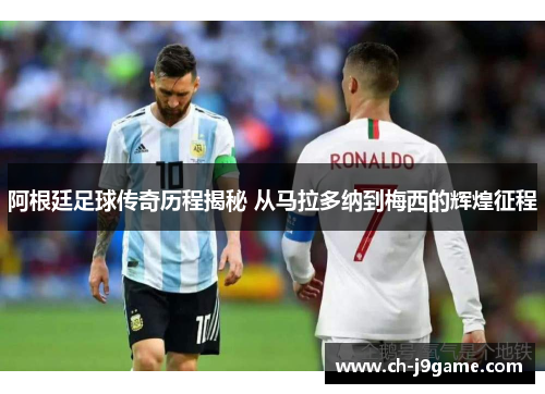 阿根廷足球传奇历程揭秘 从马拉多纳到梅西的辉煌征程