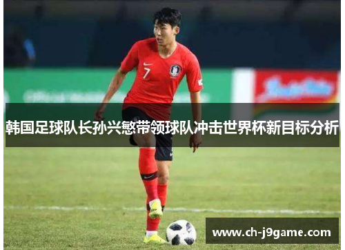 韩国足球队长孙兴慜带领球队冲击世界杯新目标分析 韩国足球队长孙兴慜带领球队冲击世界杯新目标分析