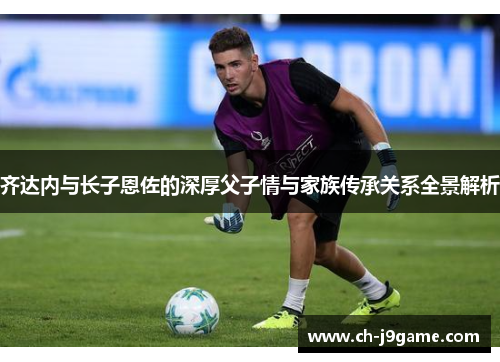 齐达内与长子恩佐的深厚父子情与家族传承关系全景解析 齐达内与长子恩佐的深厚父子情与家族传承关系全景解析